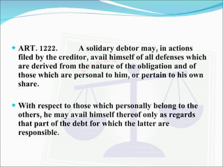 ART. 1222. A solidary debtor may, in actions filed by the creditor, avail himself of all defenses which are derived from the nature of the obligation and of those which are personal to him, or pertain to his own share. With respect to those which personally belong to the others, he may avail himself thereof only as regards that part of the debt for which the latter are responsible. 