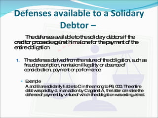 Defenses available to a Solidary Debtor –  The defenses available to the solidary debtors if the creditor proceeds against him alone for the payment of the entire obligation The defenses derived from the nature of the obligation, such as fraud prescription, remission illegality or absence of consideration, payment or performance. Example A and B are solidarily liable to C in the among to P6, 000. The entire debt was paid by d. in an action by C against A, the latter can raise the defense of payment by virtue of which the obligation was extinguished. 