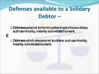 Defenses available to a Solidary Debtor – Defenses personal to him or pertaining to his own share, such as minority, insanity and vitiated consent.   Defenses which are personal to others, such as minority, insanity and vitiated consent. 