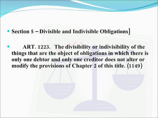 Section 5 – Divisible and Indivisible Obligations] ART. 1223. The divisibility or indivisibility of the things that are the object of obligations in which there is only one debtor and only one creditor does not alter or modify the provisions of Chapter 2 of this title. (1149) 