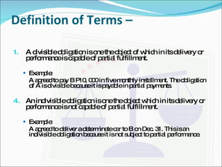 Definition of Terms –  A divisible obligation is one the object of which in its delivery or performance is capable of partial fulfillment. Example: A agreed to pay B P10, 000 in five monthly installment. The obligation of A is divisible because it is payable in partial payments. An indivisible obligation is one the object which in its delivery or performance is not capable of partial fulfillment. Example: A agreed to deliver a determinate car to B on Dec. 31. This is an indivisible obligation because it is not subject to partial performance. 