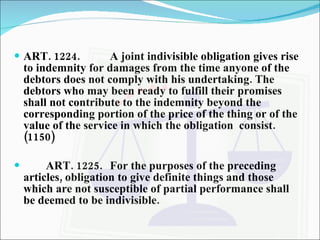 ART. 1224. A joint indivisible obligation gives rise to indemnity for damages from the time anyone of the debtors does not comply with his undertaking. The debtors who may been ready to fulfill their promises shall not contribute to the indemnity beyond the corresponding portion of the price of the thing or of the value of the service in which the obligation  consist. (1150) ART. 1225. For the purposes of the preceding articles, obligation to give definite things and those which are not susceptible of partial performance shall be deemed to be indivisible. 