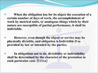 When the obligation has for its object the execution of a certain number of days of work, the accomplishment of work by metrical units, or analogous things which by their nature are susceptible of partial performance, it shall be indivisible. However, even though the object or service may be physically divisible, and obligation is Indivisible if so provided by law or intended by the parties. In obligations not to do, divisibility or indivisibility shall be determined by the character of the prestation in each particular case. (1151a) 