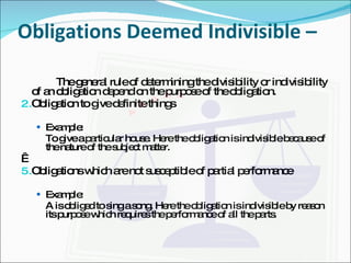 Obligations Deemed Indivisible –  The general rule of determining the divisibility or indivisibility of an obligation depend on the purpose of the obligation. Obligation to give definite things Example: To give a particular house. Here the obligation is indivisible because of the nature of the subject matter.   Obligations which are not susceptible of partial performance Example: A is obliged to sing a song. Here the obligation is indivisible by reason its purpose which requires the performance of all the parts. 