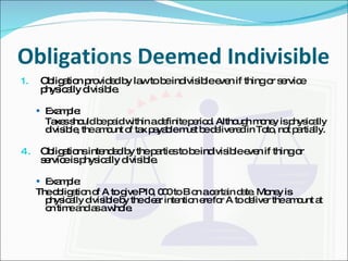 Obligations Deemed Indivisible Obligation provided by law to be indivisible even if thing or service physically divisible. Example: Taxes should be paid within a definite period. Although money is physically divisible, the amount of tax payable must be delivered in Toto, not partially. Obligations intended by the parties to be indivisible even if thing or service is physically divisible. Example: The obligation of A to give P10, 000 to B on a certain date. Money is physically divisible by the clear intention ere for A to deliver the amount at on time and as a whole. 