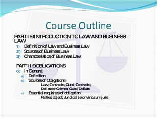 Course Outline PART I – INTRODUCTION TO LAW AND BUSINESS    LAW Definition of Law and Business Law Sources of Business Law Characteristics of Business Law PART II – OBLIGATIONS In General Definition Sources of Obligations  Law; Contracts; Quasi-Contracts;  Delicts or Crimes; Quasi-Delicts Essential requisites of obligation Parties; object; Juridical tie or vinculum juris 