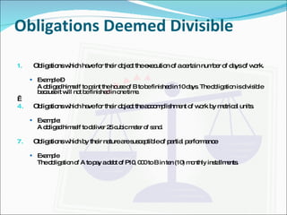 Obligations Deemed Divisible Obligations which have for their object the execution of a certain number of days of work. Example –  A obliged himself to paint the house of B to be finished in 10 days. The obligation is divisible because it will not be finished in one time.   Obligations which have for their object the accomplishment of work by metrical units. Example: A obliged himself to deliver 25 cubic meter of sand. Obligations which by their nature are susceptible of partial performance  Example The obligation of A to pay a debt of P10, 000 to B in ten (10) monthly installments. 