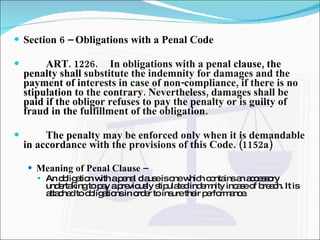 Section 6 – Obligations with a Penal Code ART. 1226. In obligations with a penal clause, the penalty shall substitute the indemnity for damages and the payment of interests in case of non-compliance, if there is no stipulation to the contrary. Nevertheless, damages shall be paid if the obligor refuses to pay the penalty or is guilty of fraud in the fulfillment of the obligation. The penalty may be enforced only when it is demandable in accordance with the provisions of this Code. (1152a) Meaning of Penal Clause –  An obligation with a penal clause is one which contains an accessory undertaking to pay a previously stipulated indemnity incase of breach. It is attached to obligations in order to insure their performance. 