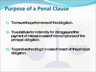 Purpose of a Penal Clause To insure the performance of the obligation. To substitute for indemnity for damages and the payment of interest in case of non-compliance of the principal obligation. To penalize the obligor in case of breach of the principal obligation. 