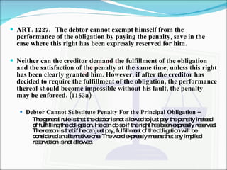 ART. 1227. The debtor cannot exempt himself from the performance of the obligation by paying the penalty, save in the case where this right has been expressly reserved for him. Neither can the creditor demand the fulfillment of the obligation and the satisfaction of the penalty at the same time, unless this right has been clearly granted him. However, if after the creditor has decided to require the fulfillment of the obligation, the performance thereof should become impossible without his fault, the penalty may be enforced. (1153a) Debtor Cannot Substitute Penalty For the Principal Obligation –  The general rule is that the debtor is not allowed to just pay the penalty instead of fulfilling the obligation. He can do so if the right has been expressly reserved. The reason is that if he can just pay, fulfillment of the obligation will be considered an alternative one. The word expressly means that any implied reservation is not allowed. 