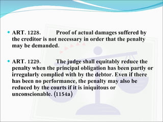ART. 1228. Proof of actual damages suffered by the creditor is not necessary in order that the penalty may be demanded. ART. 1229. The judge shall equitably reduce the penalty when the principal obligation has been partly or irregularly complied with by the debtor. Even if there has been no performance, the penalty may also be reduced by the courts if it is iniquitous or unconscionable. (1154a) 
