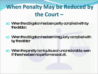 When Penalty May be Reduced by the Court –  When the obligation has been partly complied with by the debtor; When the obligation has been irregularly complied with by the debtor When the penalty is iniquitous or unconscionable, even if there has been no performance at all. 
