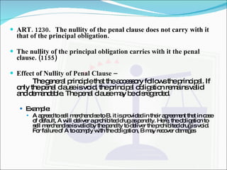 ART. 1230. The nullity of the penal clause does not carry with it that of the principal obligation. The nullity of the principal obligation carries with it the penal clause. (1155)   Effect of Nullity of Penal Clause –  The general principle that the accessory follows the principal. If only the penal clause is void, the principal obligation remains valid and demandable. The penal clause may be disregarded. Example: A agreed to sell merchandise to B. it is provided in their agreement that in case of default, A will deliver a prohibited drug as penalty. Here, the obligation to sell merchandise is valid by the penalty to deliver the prohibited drug is void. For failure of A to comply with the obligation, B may recover damages 