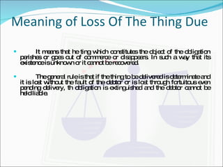 Meaning of Loss Of The Thing  Due It means that he ting which constitutes the object of the obligation perishes or goes out of commerce or disappears. In such a way that its existence is unknown or it cannot be recovered. The general rule is that if the thing to be delivered is determinate and it is lost without the fault of the debtor or is lost through fortuitous even pending delivery, th obligation is extinguished and the debtor cannot be held liable. 