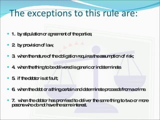 The exceptions to this rule are: 1.  by stipulation or agreement of the parties; 2.  by provision of law; 3.  when the nature of the obligation requires the assumption of risk; 4.  when the thing to be delivered is generic or indeterminate. 5.  if the debtor is at fault; 6.  when the debt or a thing certain and determinate proceeds from a crime. 7.  when the debtor has promised to deliver the same thing to two or more pesons who do not have the same interest. 