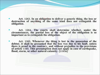 Art. 1263. In an obligation to deliver a generic thing, the loss or destruction of anything of the same kind does not extinguish the obligation.  Art. 1264. The courts shall determine whether, under the circumstances, the partial loss of the object of the obligation is so important as to extinguish the obligation.  Art. 1265. Whenever the thing is lost in the possession of the debtor, it shall be presumed that the loss was due to his fault, unless there is proof to the contrary, and without prejudice to the provisions of article 1165. This presumption does not apply in case of earthquake, flood, storm, or other natural calamity. (1183a)   