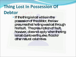 Thing Lost In Possession Of Debtor If the thing is lost while in the possession of the debtor, the law presumes that he ting was lost through his fault.  The presumption of fault, however, does not apply when the ting is lost due to earthquake, flood or other natural calamities.  