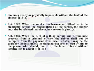 becomes legally or physically impossible without the fault of the obligor. (1184a) Art. 1267. When the service has become so difficult as to be manifestly beyond the contemplation of the parties, the obligor may also be released therefrom, in whole or in part. (n) Art. 1268. When the debt of a thing certain and determinate proceeds from a criminal offense, the debtor shall not be exempted from the payment of its price, whatever may be the cause for the loss, unless the thing having been offered by him to the person who should receive it, the latter refused without justification to accept it. (1185) 