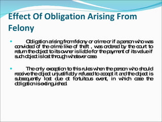 Effect Of Obligation Arising From Felony Obligation arising from felony or crime or if a person who was convicted of the crime like of theft , was ordered by the court to return the object to its owner is liable for the payment of its value if such object is lost through whatever case.  The only exception to this rules when the person who should receive the object unjustifiably refused to accept it and the object is subsequently lost due ot fortuitous event, in which case the obligation is extinguished. 