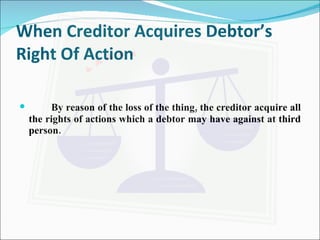 When Creditor Acquires Debtor’s Right Of Action By reason of the loss of the thing, the creditor acquire all the rights of actions which a debtor may have against at third person.  