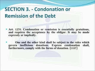 SECTION 3. - Condonation or Remission of the Debt Art. 1270. Condonation or remission is essentially gratuitous, and requires the acceptance by the obligor. It may be made expressly or impliedly. One and the other kind shall be subject to the rules which govern inofficious donations. Express condonation shall, furthermore, comply with the forms of donation. (1187) 