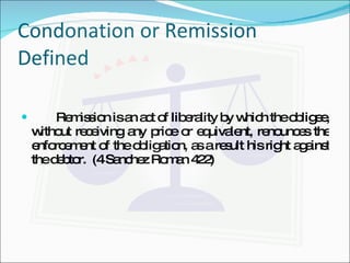 Condonation or Remission Defined Remission is an act of liberality by which the obligee, without receiving any price or equivalent, renounces the enforcement of the obligation, as a result his right against the debtor.  (4 Sanchez Roman 422) 