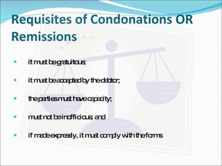 Requisites of Condonations OR Remissions   it must be gratuitous; it must be accepted by the debtor; the parties must have capacity; must not be inofficious; and if made expressly, it must comply with the forms 