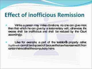 Effect of inofficious Remission While a person may make donations, no one can give more than that which he can give by a testamentary will, otherwise, the excess shall be inofficious and shall be reduced by the Court accordingly. Like for example, a part of the testator’s property called  legitimate  cannot be disposed of because the law has reserved it from certain heirs called the compulsory heirs. 