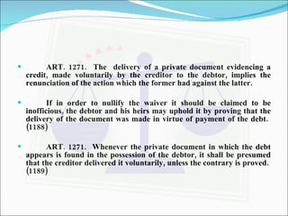 ART. 1271.  The  delivery of a private document evidencing a credit, made voluntarily by the creditor to the debtor, implies the renunciation of the action which the former had against the latter. If in order to nullify the waiver it should be claimed to be inofficious, the debtor and his heirs may uphold it by proving that the delivery of the document was made in virtue of payment of the debt.  (1188) ART. 1271.  Whenever the private document in which the debt appears is found in the possession of the debtor, it shall be presumed that the creditor delivered it voluntarily, unless the contrary is proved.  (1189) 