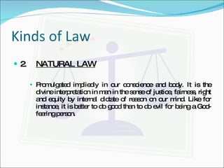 Kinds of Law 2. NATURAL LAW Promulgated impliedly in our conscience and body. It is the divine interpretation in man in the sense of justice, fairness, right and equity by internal dictate of reason on our mind. Like for instance, it is better to do good than to do evil for being a God-fearing person. 
