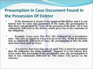 Presumption In Case Document Found In the Possession Of Debtor If the document is found in the hands of the debtor and it is not known how he came into possession of the same, the presumption is that there was payment by virtue of the payment of the debt.  Or it was voluntarily delivered to the debtor, which gives rise to the remission of the obligation. Example, Gaya owes Tito P10, 000 evidenced by a promissory note.  The note as signed by Gaya was given to Tito.  If the promissory note is voluntarily delivered to Gaya, the presumption is that the debt must have been paid by Gaya.   it is known that Gaya has not yet paid Tito, it must be presumed that the obligation has been remitted.  Suppose it is not known how Gaya came into possession of the promissory note, the presumption is that it was voluntarily delivered by Tito unless Tito proves to the contrary. 