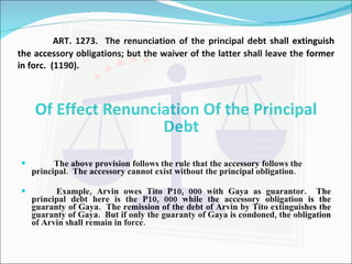 ART. 1273.  The renunciation of the principal debt shall extinguish the accessory obligations; but the waiver of the latter shall leave the former in forc.  (1190). Of Effect Renunciation Of the Principal Debt The above provision follows the rule that the accessory follows the principal.  The accessory cannot exist without the principal obligation. Example, Arvin owes Tito P10, 000 with Gaya as guarantor.  The principal debt here is the P10, 000 while the accessory obligation is the guaranty of Gaya.  The remission of the debt of Arvin by Tito extinguishes the guaranty of Gaya.  But if only the guaranty of Gaya is condoned, the obligation of Arvin shall remain in force. 