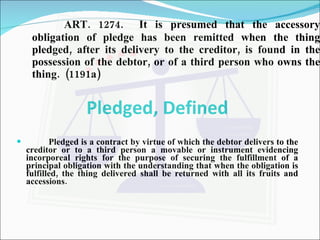 ART. 1274.  It is presumed that the accessory obligation of pledge has been remitted when the thing pledged, after its delivery to the creditor, is found in the possession of the debtor, or of a third person who owns the thing.  (1191a) Pledged, Defined Pledged is a contract by virtue of which the debtor delivers to the creditor or to a third person a movable or instrument evidencing incorporeal rights for the purpose of securing the fulfillment of a principal obligation with the understanding that when the obligation is fulfilled, the thing delivered shall be returned with all its fruits and accessions. 