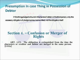 Presumption In case Thing in Possession of Debtor If the thing pledged is found in the hands of debtor or the third person, only the accessory obligation of pledge is presumed remitted, not the obligation itself . Section 4. – Confusion or Merger of Rights ART. 1275.  The obligation is extinguished from the time the characters or creditor and debtor are merged in the same person.  (1192a) 