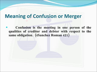 Meaning of Confusion or Merger Confusion is the meeting in one person of the qualities of creditor and debtor with respect to the same obligation.  (4Sanchez Roman 421) 
