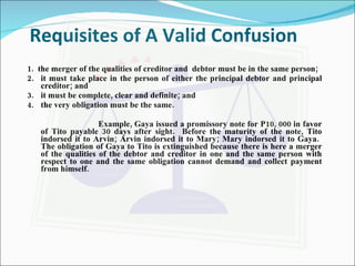 Requisites of A Valid Confusion 1.  the merger of the qualities of creditor and  debtor must be in the same person; 2. it must take place in the person of either the principal debtor and principal creditor; and 3. it must be complete, clear and definite; and 4. the very obligation must be the same. Example, Gaya issued a promissory note for P10, 000 in favor of Tito payable 30 days after sight.  Before the maturity of the note, Tito indorsed it to Arvin; Arvin indorsed it to Mary; Mary indorsed it to Gaya.  The obligation of Gaya to Tito is extinguished because there is here a merger of the qualities of the debtor and creditor in one and the same person with respect to one and the same obligation cannot demand and collect payment from himself. 