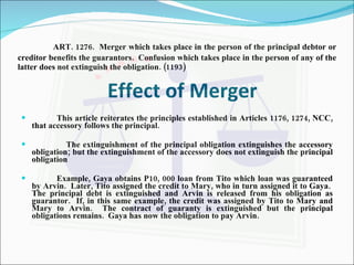 ART. 1276.  Merger which takes place in the person of the principal debtor or creditor benefits the guarantors.  Confusion which takes place in the person of any of the latter does not extinguish the obligation. (1193) Effect of Merger This article reiterates the principles established in Articles 1176, 1274, NCC, that accessory follows the principal. The extinguishment of the principal obligation extinguishes the accessory obligation; but the extinguishment of the accessory does not extinguish the principal obligation Example, Gaya obtains P10, 000 loan from Tito which loan was guaranteed by Arvin.  Later, Tito assigned the credit to Mary, who in turn assigned it to Gaya.  The principal debt is extinguished and Arvin is released from his obligation as guarantor.  If, in this same example, the credit was assigned by Tito to Mary and Mary to Arvin.  The contract of guaranty is extinguished but the principal obligations remains.  Gaya has now the obligation to pay Arvin. 