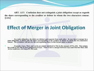 ART. 1277.  Confusion does not extinguish a joint obligation except as regards the share corresponding to the creditor or debtor in whom the two characters concur. (1194) Effect of Merger in Joint Obligation In a joint obligation, the debts are distinct and separate from each other.  In case there is merger in a joint obligation, it affects only the share corresponding to the creditor or debtor in whom the two characters concur.  The co-debtor will not owe his corresponding share to this former joint co-debtor. Example, Gaya, Mary and Arvin are jointly indebted to Tito in the amount of P15, 000.  Tito assigns his credit to Ian who in turn assigned it to Gaya.  There is here a merger between Gaya and Tito but Mary and Arvin would now owe Gaya P5, 000 each. 