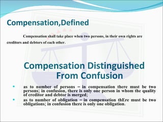 Compensation,Defined Compensation shall take place when two persons, in their own rights are creditors and debtors of each other. Compensation Distinguished From Confusion as to number of persons – in compensation there must be two persons; in confusion, there is only one person in whom the quality of creditor and debtor is merged; as to number of obligation – in compensation thEre must be two obligations; in confusion there is only one obligation. 