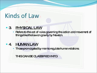 Kinds of Law 3. PHYSICAL LAW Refers to the act of rules governing the action and movement of things like the law on gravity by Newton. 4. HUMAN LAW Those promulgated by man to regulate human relations. THIS CAN BE CLASSIFIED INTO: 