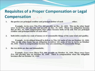 Requisites of a Proper Compensation or Legal Compensation 1.  the parties are principal creditor and principal debtor of each  other; Example, Arvin owes Tito P10, 000 payable on Dec. 20, 1999.  Tito on the other hand owes Arvin P10, 000 also due and payable on Dec. 30, 1999.  These two obligation become due on Dec. 30, 1999 compensation takes place because both Arvin and Tito are principal creditor and principal debtor of each other. 2. both debts consists in a sum of money or of consumable things of the same kind and quality; Example, Arvin obliged himself to deliver to Tito 100 sacks of rice on October 30, 1999.  Tito, on the other hand, has an obligation to deliver 100 sacks of rice to Arvin on October 20, 1999.  There is compensation because they are consisting of consumable things. 3. the two debts are due and demandable; Example, Gaya owes Maya P10, 000 payable on October 30, 1999. Maya owes Gaya P10, 000 payable also on October 30, 1999.  There is compensation when the obligation becomes due on October 30, 1999. 