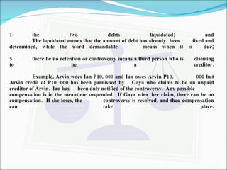 the two debts liquidated; and The liquidated means that the amount of debt has already  been  fixed and determined, while the word demandable  means when it is  due; 5. there be no retention or controversy means a third person who is  claiming to be a creditor. Example, Arvin woes Ian P10, 000 and Ian owes Arvin P10,  000 but Arvin credit of P10, 000 has been garnished by  Gaya who claims to be an unpaid creditor of Arvin.  Ian has  been duly notified of the controversy.  Any possible  compensation is in the meantime suspended.  If Gaya wins  her claim, there can be no compensation.  If she loses, the  controversy is resolved, and then compensation can take  place. 
