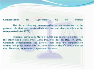 Compensation By Agreement Of the Parties This is a voluntary compensation as an execution to the general rule that only debts which are due and demandable can be compensated.(Art.1279) Example, Gaya owes Maya P10, 000 due on Nov. 30, 2001.  On the other hand Maya owes Gaya P10, 000 due on Dec. 19, 2001.  Generally compensation the parties there may be compensation cannot take place comes Nov. 30, 2001 because Maya’s debt is not yet due.  However, by voluntary agreement between 