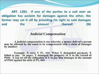 ART. 1283.  If one of the parties to a suit over an obligation has acclaim for damages against the other, the former may set it off by providing his right to said damages and the amount thereof. (N) Judicial Compensation A judicial compensation is one whereby a money debt of a person may be allowed by the court to be compensated with a claim of damages by another. Example, X owes Y P1, 000. When Y demanded payment, X failed to pay.  In anger, Y damaged the property of X to the extend of P800.  X can set off the obligation of Y to pay him damages in the amount of P800 against his debt of P1, 000. 