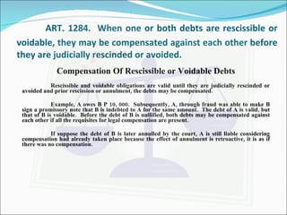 ART. 1284.  When one or both debts are rescissible or voidable, they may be compensated against each other before they are judicially rescinded or avoided. Compensation Of Rescissible or Voidable Debts Rescissible and voidable obligations are valid until they are judicially rescinded or avoided and prior rescission or annulment, the debts may be compensated. Example, A owes B P 10, 000.  Subsequently, A, through fraud was able to make B sign a promissory note that B is indebted to A for the same amount.  The debt of A is valid, but that of B is voidable.  Before the debt of B is nullified, both debts may be compensated against each other if all the requisites for legal compensation are present. If suppose the debt of B is later annulled by the court, A is still liable considering compensation had already taken place because the effect of annulment is retroactive, it is as if there was no compensation. 