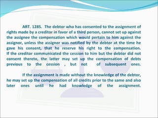 ART. 1285.  The debtor who has consented to the assignment of rights made by a creditor in favor of a third person, cannot set up against the assignee the compensation which would pertain to him against the assignor, unless the assignor was notified by the debtor at the time he gave his consent, that he reserve his right to the compensation. If the creditor communicated the cession to him but the debtor did not consent thereto, the latter may set up the compensation of debts previous to the cession , but not  of subsequent ones. If the assignment is made without the knowledge of the debtor, he may set up the compensation of all credits prior to the same and also later ones until he had knowledge of the assignment. 