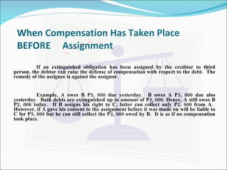 When Compensation Has Taken Place BEFORE Assignment If an extinguished obligation has been assigned by the creditor to third person, the debtor can raise the defense of compensation with respect to the debt.  The remedy of the assignee is against the assignor. Example, A owes B P5, 000 due yesterday.  B owes A P3, 000 due also yesterday.  Both debts are extinguished up to amount of P3, 000. Hence, A still owes B P2, 000 today.  If B assigns his right to C, latter can collect only P2, 000 from A.  However, if A gave his consent to the assignment before it was made on will be liable to C for P5, 000 but he can still collect the P2, 000 owed by B.  It is as if no compensation took place. 