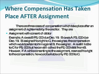 Where Compensation Has Taken Place AFTER Assignment There are three cases of compensation which take place after an assignment of rights made by the creditor.  They are: Assignment with consent of debtor Example, A owes B P5, 000 due Dec. 19.  B owes A P3, 000 due Dec. 19.  B assigned his right to C, the assignee, the compensation which would pertain to him against B, the assignor.  A is still liable to C for P5, 000 but he can still collect the P2, 000 debt from B.  However, if A while consenting to the assignment, reserved his right to the compensation, he would be liable only P2, 000 to C. 