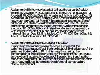 Assignment with the knowledge but without the consent of debtor Example, A owes B P1, 000 due Dec. 1.  B owes A P2, 000 Dec. 10.  A owes B P1, 000 due Dec. 15.  A assigned his right to C on Dec. 12.  A notified B but the latter did not give his consent to the assignment, how much can C collect from B?  B can set up the compensation of debts on Dec. 10 which was before the cession on Dec. 12. There being partial compensation, the assignment is valid only up to the amount of P1, 000 but B cannot raise the defense of compensation with respect to the debt of A due on Dec. 15 which has not yet matured.  So, on Dec. 12, B is liable to C for P1, 000. Come Dec. 15, A will liable for his debt of P1, 000 to B. Assignment without the knowledge of the debtor Example, in the preceding example, let us suppose that the assignment was made without the knowledge of B who learned of the assignment only on Nov. 16.  In this case, B can set up the compensation of credits before and after the assignment.  The crucial time is when B acquired knowledge of the assignment and not the date of the assignment.  If B learned of the assignment after the debts had already matured, he can raise the defense of compensation, otherwise, he cannot. 