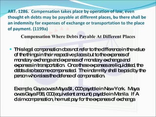 ART. 1286.  Compensation takes place by operation of law, even thought eh debts may be payable at different places, bu there shall be an indemnity for expenses of exchange or transportation to the place of payment. (1199a) Compensation Where Debts Payable At Different Places This legal compensation does not refer to the difference in the value of the things in their respective places but to the expenses of monetary exchange and expenses of monetary exchange and expenses in transportation.  Once these expenses are liquidated, the debts also become compensated.  The indemnity shall be paid by the person who raises the defense of compensation. Example, Gaya owes Maya $1, 000 payable in New York.  Maya owes Gaya P38, 000(equivalent amount) payable in Manila.  If A claim compensation, he must pay for the expenses of exchange. 